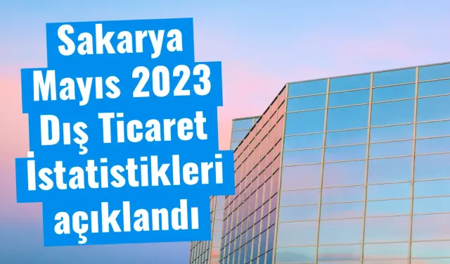 Sakarya Mayıs 2023 Dış Ticaret İstatistikleri açıklandı