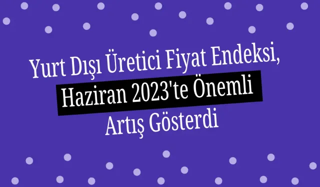 Yurt Dışı Üretici Fiyat Endeksi, Haziran 2023'te Önemli Artış Gösterdi